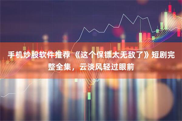 手机炒股软件推荐 《这个保镖太无敌了》短剧完整全集,云淡风轻过眼前