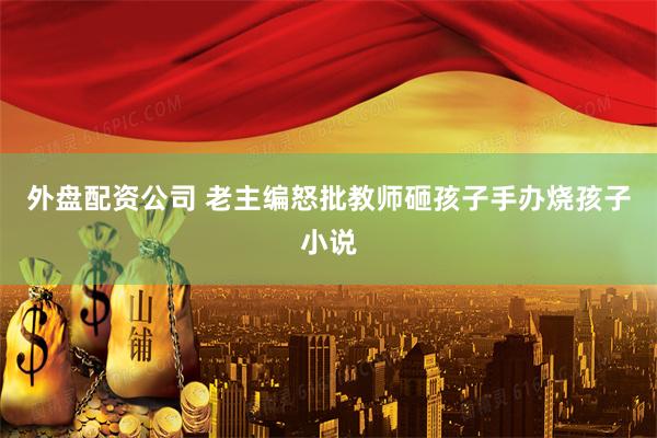 外盘配资公司 老主编怒批教师砸孩子手办烧孩子小说