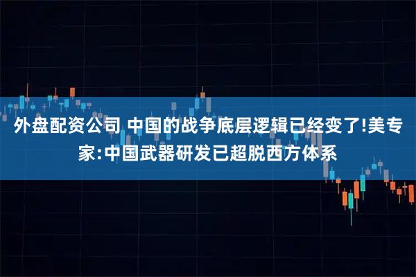 外盘配资公司 中国的战争底层逻辑已经变了!美专家:中国武器研发已超脱西方体系