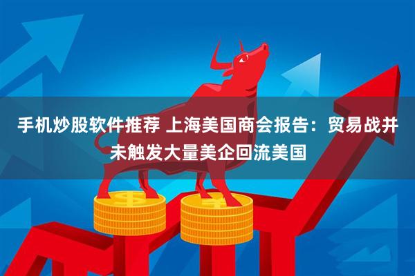 手机炒股软件推荐 上海美国商会报告:贸易战并未触发大量美企回流美国