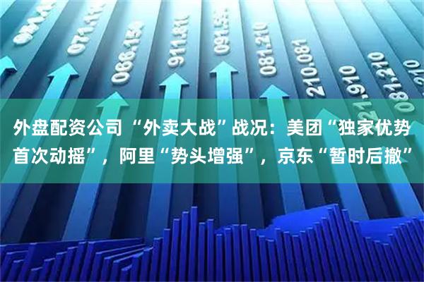 外盘配资公司 “外卖大战”战况：美团“独家优势首次动摇”，阿里“势头增强”，京东“暂时后撤”