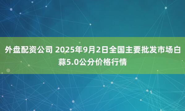 外盘配资公司 2025年9月2日全国主要批发市场白蒜5.0公分价格行情