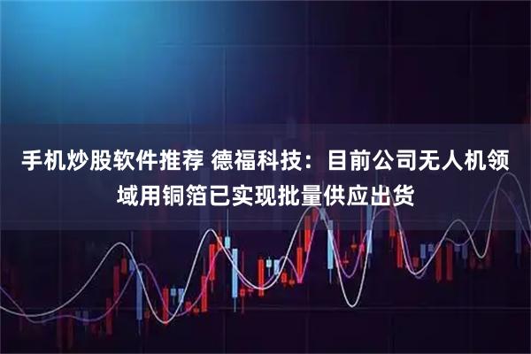 手机炒股软件推荐 德福科技:目前公司无人机领域用铜箔已实现批量供应出货