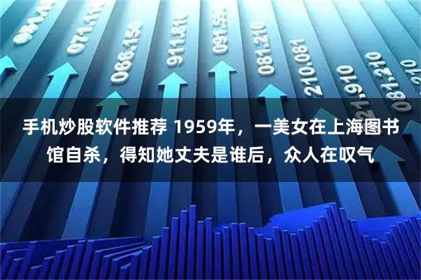 手机炒股软件推荐 1959年,一美女在上海图书馆自杀,得知她丈夫是谁后,众人在叹气
