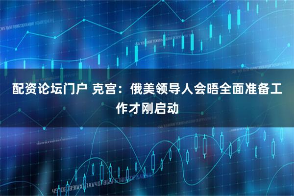 配资论坛门户 克宫:俄美领导人会晤全面准备工作才刚启动