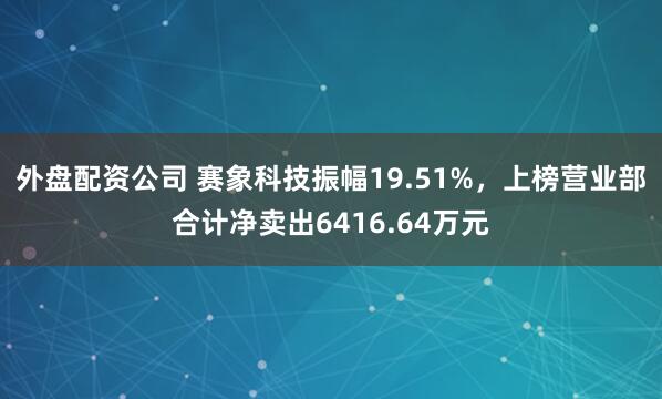 外盘配资公司 赛象科技振幅19.51%,上榜营业部合计净卖出6416.64万元