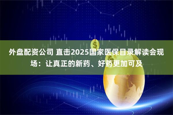 外盘配资公司 直击2025国家医保目录解读会现场：让真正的新药、好药更加可及